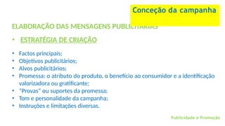 Publicidade e Promoção
ELABORAÇÃO DAS MENSAGENS PUBLICITÁRIAS
• ESTRATÉGIA DE CRIAÇÃO
• Factos principais;
• Objetivos publicitários;
• Alvos publicitários;
• Promessa: o atributo do produto, o benefício ao consumidor e a identificação
valorizadora ou gratificante;
• “Provas” ou suportes da promessa;
• Tom e personalidade da campanha;
• Instruções e limitações diversas.
Conceção da campanha
 