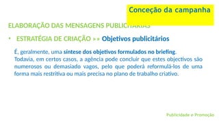 Publicidade e Promoção
ELABORAÇÃO DAS MENSAGENS PUBLICITÁRIAS
• ESTRATÉGIA DE CRIAÇÃO »» Objetivos publicitários
É, geralmente, uma síntese dos objetivos formulados no briefing.
Todavia, em certos casos, a agência pode concluir que estes objectivos são
numerosos ou demasiado vagos, pelo que poderá reformulá-los de uma
forma mais restritiva ou mais precisa no plano de trabalho criativo.
Conceção da campanha
 