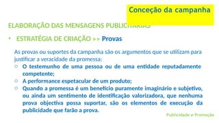 Publicidade e Promoção
ELABORAÇÃO DAS MENSAGENS PUBLICITÁRIAS
• ESTRATÉGIA DE CRIAÇÃO »» Provas
As provas ou suportes da campanha são os argumentos que se utilizam para
justificar a veracidade da promessa:
o O testemunho de uma pessoa ou de uma entidade reputadamente
competente;
o A performance espetacular de um produto;
o Quando a promessa é um benefício puramente imaginário e subjetivo,
ou ainda um sentimento de identificação valorizadora, que nenhuma
prova objectiva possa suportar, são os elementos de execução da
publicidade que farão a prova.
Conceção da campanha
 