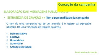 Publicidade e Promoção
ELABORAÇÃO DAS MENSAGENS PUBLICITÁRIAS
• ESTRATÉGIA DE CRIAÇÃO »» Tom e personalidade da campanha
O tom de uma campanha ou de um anúncio é o registo da expressão
utilizada. Há uma variedade de registos possíveis:
o Demonstrativo
o Emotivo
o Humorístico
o Autoritário
o Grande espetáculo
Conceção da campanha
 