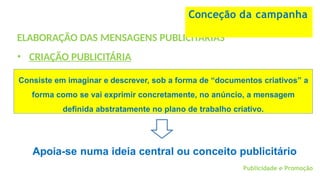 Consiste em imaginar e descrever, sob a forma de “documentos criativos” a
forma como se vai exprimir concretamente, no anúncio, a mensagem
definida abstratamente no plano de trabalho criativo.
ELABORAÇÃO DAS MENSAGENS PUBLICITÁRIAS
• CRIAÇÃO PUBLICITÁRIA
Conceção da campanha
Apoia-se numa ideia central ou conceito publicitário
Publicidade e Promoção
 