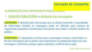 Publicidade e Promoção
ELABORAÇÃO DAS MENSAGENS PUBLICITÁRIAS
• CRIAÇÃO PUBLICITÁRIA » Atributos das mensagens
Conceção da campanha
CONTEÚDO: É definido pela informação que se deseja transmitir. A quantidade
de informação incluída na mensagem pode ser definida pelo número de
argumentos propostos considerados necessários para obter a atitude positiva do
público.
ESTRUTURA: É a disposição ou forma que a mensagem assume. O princípio e o
fim das mensagens são as partes mais importantes na disposição lógica de uma
mensagem. A primeira, porque capta a atenção e a última leva à ação.
 