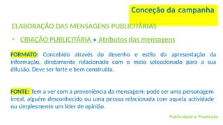 Conceção da campanha
ELABORAÇÃO DAS MENSAGENS PUBLICITÁRIAS
• CRIAÇÃO PUBLICITÁRIA » Atributos das mensagens
FORMATO: Concebido através do desenho e estilo da apresentação da
informação, diretamente relacionado com o meio seleccionado para a sua
difusão. Deve ser forte e bem construída.
Publicidade e Promoção
FONTE: Tem a ver com a proveniência da mensagem: pode ser uma personagem
irreal, alguém desconhecido ou uma pessoa relacionada com aquela actividade
ou simplesmente um líder de opinião.
 