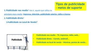 Tipos de publicidade
- meios de suporte
1. Publicidade nos media? isto é, aquela que utiliza os
principais mass media: imprensa, televisão, publicidade exterior, rádio e cinema;
2. Publicidade direta?
3.Publicidade no Local de Venda?
• Publicidade nos media – TV, Imprensa, rádio, web...
• Publicidade direta – Correio, webmail...
• Publicidade no local de venda – Montras, pontos de venda...
 