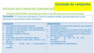 ESCOLHA DOS CANAIS DE COMUNICAÇÃO
• ESCOLHA DOS MEDIA: estratégia de media » Escolha dos canais de comunicação
Conceção da campanha
TELEVISÃO - É o meio mais abrangente. É vista em ambiente familiar, pelo que pode levar a uma
discussão e troca de ideias sobre os produtos.
VANTAGENS:
 Meio audiovisual de grande impacto;
 Possibilita os mais elevados níveis de qualidade;
 Possibilita os mais elevados níveis de penetração
em todos os segmentos;
 Possibilita cobertura nacional;
 É flexível
 Capacidade para obter resultados rápidos;
 Custo por contacto muito baixo, devido à sua
eficácia;
 Excelente veículo para a demonstração
do
produto.
DESVANTAGENS:
 Necessidade de orçamentos elevados para alcançar
um mínimo impacto;
 Dificuldade em alcançar um target muito específico;
 Saturação publicitária do meio e suas características
técnicas obrigam a um planeamento a longo prazo;
 Elevados custos de produção
 O tempo de vida de um spot
televisivo é
normalmente curto;
 Impossibilidade de regionalização
 