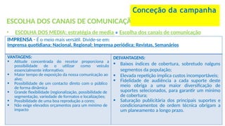 ESCOLHA DOS CANAIS DE COMUNICAÇÃO
• ESCOLHA DOS MEDIA: estratégia de media » Escolha dos canais de comunicação
Conceção da campanha
IMPRENSA - É o meio mais versátil. Divide-se em:
Imprensa quotidiana; Nacional, Regional; Imprensa periódica; Revistas, Semanários
VANTAGENS:
 Atitude concentrada do recetor proporciona a
possibilidade de o utilizar como veículo
essencialmente informativo;
 Maior tempo de exposição da nossa comunicação ao
alvo;
 Possibilidade de um contacto direto com o público
de forma dinâmica
 Grande flexibilidade (regionalização, possibilidade de
segmentação, variedade de formatos e localizações;
 Possibilidade de uma boa reprodução a cores;
 Não exige elevados orçamentos para um mínimo de
impacto
DESVANTAGENS:
 Baixos índices de cobertura, sobretudo nalguns
segmentos da população;
 Elevada repetição implica custos incomportáveis;
 Fidelidade de audiência a cada suporte deste
meio obriga a uma maior diversificação de
suportes selecionados, para garantir um mínimo
de cobertura;
 Saturação publicitária dos principais suportes e
condicionamentos de ordem técnica obrigam a
um planeamento a longo prazo.
 