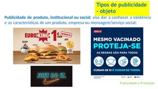 Tipos de publicidade
- objeto
Publicidade e Promoção
Publicidade de produto, institucional ou social: visa dar a conhecer a existência
e as características de um produto, empresa ou mensagem/serviço social;
 