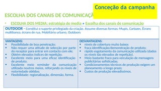 ESCOLHA DOS CANAIS DE COMUNICAÇÃO
• ESCOLHA DOS MEDIA: estratégia de media » Escolha dos canais de comunicação
Conceção da campanha
OUTDOOR - Constitui o suporte privilegiado da criação. Assume diversas formas: Mupis, Cartazes, Écrans
multibanco, écrans de rua, Mobiliário urbano, Outdoors
VANTAGENS:
 Possibilidade de boa penetração;
 Não requer uma atitude de selecção por parte
do receptor para entrar em contacto com ele;
 Obtém elevados índices de repetição;
 Excelente meio para uma eficaz identificação
de produto;
 Excelente meio reminder da comunicação
utilizada noutros meios, reforçando os níveis de
notoriedade obtidos;
 Flexibilidade: regionalização, dimensão, forma.
DESVANTAGENS:
 níveis de cobertura muito baixos
 fraca identificação/demonstração de produto;
 rápido esgotamento da comunicação utilizada (dados
os níveis tão elevados de repetição).
 Meio bastante fraco para veiculação de mensagens
publicitárias sofisticadas;
 Condicionamentos técnicos de produção exigem um
planeamento a longo prazo;
 Custos de produção elevadíssimos.
 