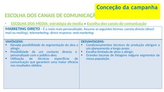 ESCOLHA DOS CANAIS DE COMUNICAÇÃO
• ESCOLHA DOS MEDIA: estratégia de media » Escolha dos canais de comunicação
Conceção da campanha
MARKETING DIRETO - É o meio mais personalizado. Assume as seguintes formas: correio directo (direct
mail ou mailing); telemarketing; direct response; web marketing.
VANTAGENS:
 Elevada possibilidade de segmentação do alvo a
atingir;
 Possibilidade de um contacto directo e
personalizado com o público-alvo;
 Utilização de técnicas específicas de
comunicação que garantem uma maior eficácia
nos resultados obtidos.
DESVANTAGENS:
 Condicionamentos técnicos de produção obrigam a
um planeamento a longo prazo;
 Escolha limitada de alvos a atingir;
 Grandes lacunas de listagens nalguns segmentos da
nossa população.
 
