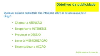 Publicidade e Promoção
Objetivos da publicidade
Qualquer anúncio publicitário tem influência sobre as pessoas a quem se
dirige?
• Chamar a ATENÇÃO
• Despertar o INTERESSE
• Provocar o DESEJO
• Levar à MEMORIZAÇÃO
• Desencadear a ACÇÃO
 