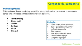 Conceção da campanha
Redação:
Publicidade e Promoção
• Frases curtas, claras e incisivas.
• Diga o que pode dar a ganhar
• Ir directo ao assunto
• Dizer o preço
• Tirar partido dos descontos
• Utilizar bem o espaço
• Cumprir a legislação
Marketing Directo
Sistema interactivo de marketing que utiliza um ou mais meios, para causar uma resposta
sendo esta actividade armazenada numa base de dados.
• Telemarketing
• Direct mail
• Jornais
• Revistas
• Chats
• Internet
 