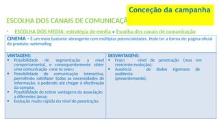 ESCOLHA DOS CANAIS DE COMUNICAÇÃO
• ESCOLHA DOS MEDIA: estratégia de media » Escolha dos canais de comunicação
Conceção da campanha
CINEMA - É um meio bastante abrangente com múltiplas potencialidades. Pode ter a forma de: página oficial
do produto; webmailing
VANTAGENS:
 Possibilidade de segmentação a nível
comportamental, e consequentemente obter
uma comunicação «one to one»;
 Possibilidade de comunicação interactiva,
permitindo satisfazer todas as necessidades de
informação, e podendo até chegar à efectivação
da compra;
 Possibilidade de retirar vantagens da associação
a diferentes áreas;
 Evolução muito rápida do nível de penetração.
DESVANTAGENS:
 Fraco nível de penetração (mas em
crescente evolução);
 Ausência de dados rigorosos de
audiência
(presentemente).
 