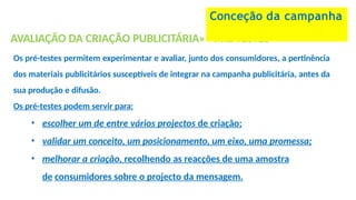 AVALIAÇÃO DA CRIAÇÃO PUBLICITÁRIA»» PRÉ-TESTES
Os pré-testes permitem experimentar e avaliar, junto dos consumidores, a pertinência
dos materiais publicitários susceptíveis de integrar na campanha publicitária, antes da
sua produção e difusão.
Os pré-testes podem servir para:
• escolher um de entre vários projectos de criação;
• validar um conceito, um posicionamento, um eixo, uma promessa;
• melhorar a criação, recolhendo as reacções de uma amostra
de consumidores sobre o projecto da mensagem.
Conceção da campanha
 