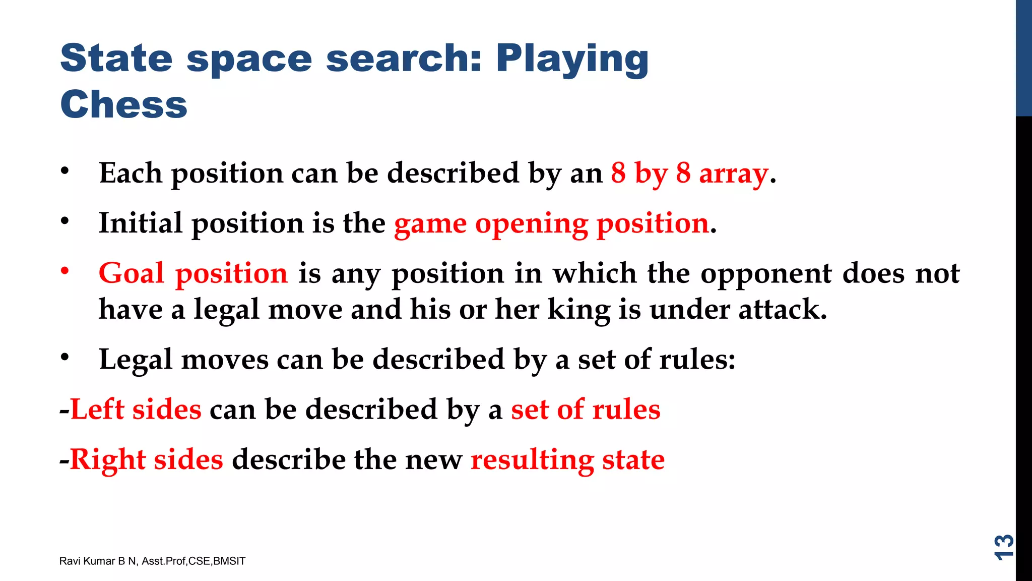 State space search: Playing
Chess
• Each position can be described by an 8 by 8 array.
• Initial position is the game opening position.
• Goal position is any position in which the opponent does not
have a legal move and his or her king is under attack.
• Legal moves can be described by a set of rules:
-Left sides can be described by a set of rules
-Right sides describe the new resulting state
Ravi Kumar B N, Asst.Prof,CSE,BMSIT
13
 