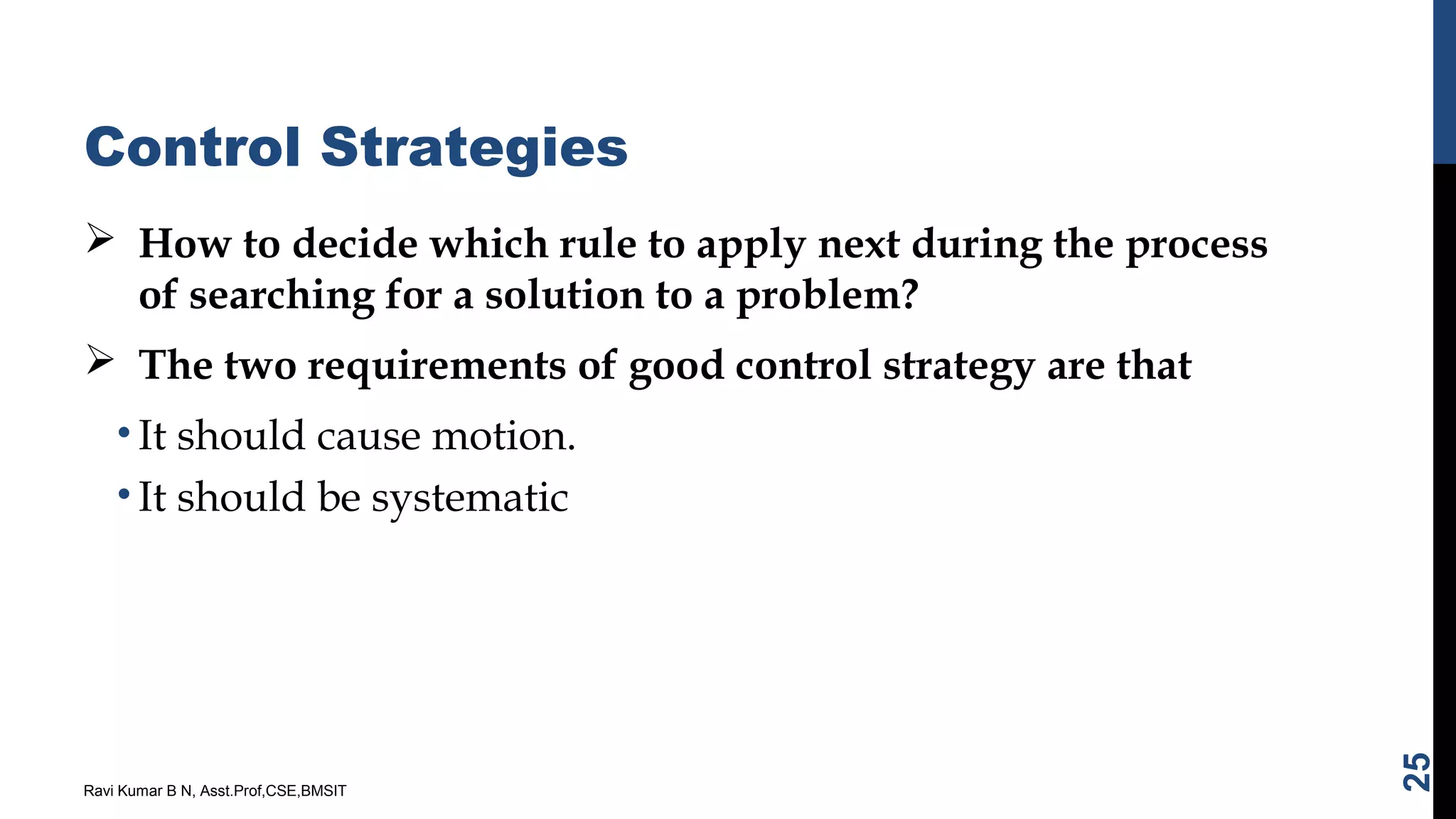 Control Strategies
 How to decide which rule to apply next during the process
of searching for a solution to a problem?
 The two requirements of good control strategy are that
• It should cause motion.
• It should be systematic
Ravi Kumar B N, Asst.Prof,CSE,BMSIT
25
 