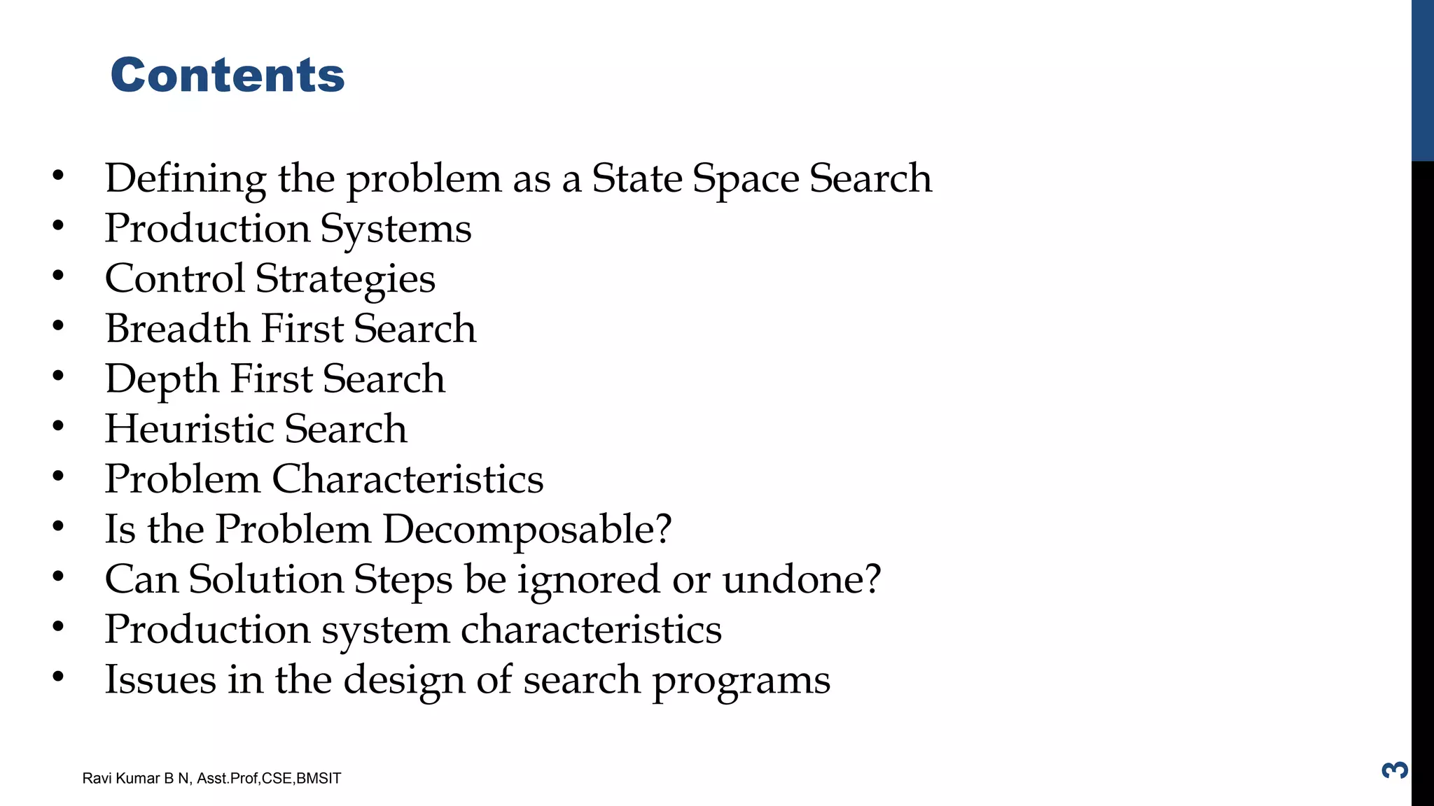 Contents
Ravi Kumar B N, Asst.Prof,CSE,BMSIT
3
• Defining the problem as a State Space Search
• Production Systems
• Control Strategies
• Breadth First Search
• Depth First Search
• Heuristic Search
• Problem Characteristics
• Is the Problem Decomposable?
• Can Solution Steps be ignored or undone?
• Production system characteristics
• Issues in the design of search programs
 