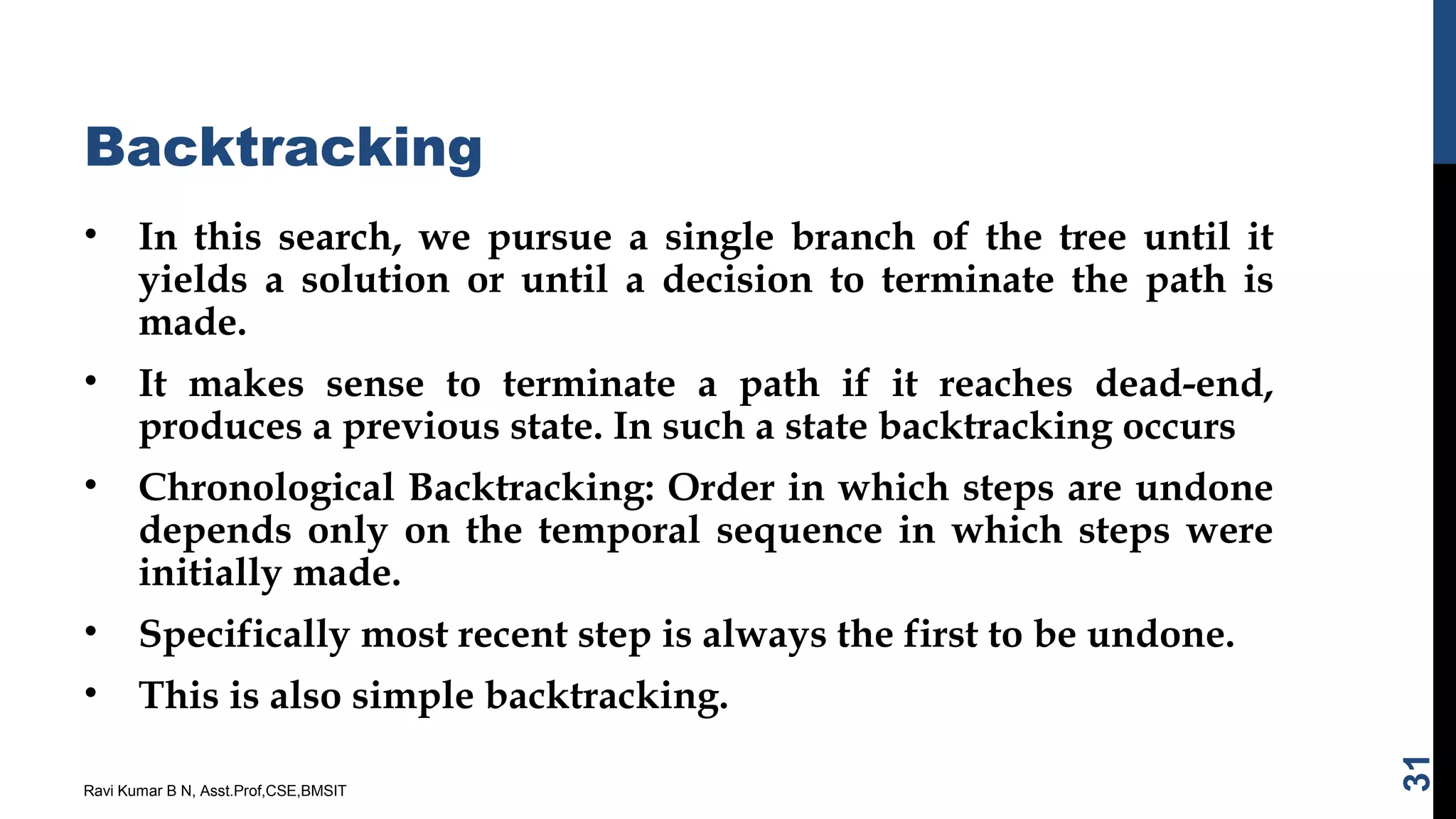 Backtracking
• In this search, we pursue a single branch of the tree until it
yields a solution or until a decision to terminate the path is
made.
• It makes sense to terminate a path if it reaches dead-end,
produces a previous state. In such a state backtracking occurs
• Chronological Backtracking: Order in which steps are undone
depends only on the temporal sequence in which steps were
initially made.
• Specifically most recent step is always the first to be undone.
• This is also simple backtracking.
Ravi Kumar B N, Asst.Prof,CSE,BMSIT
31
 