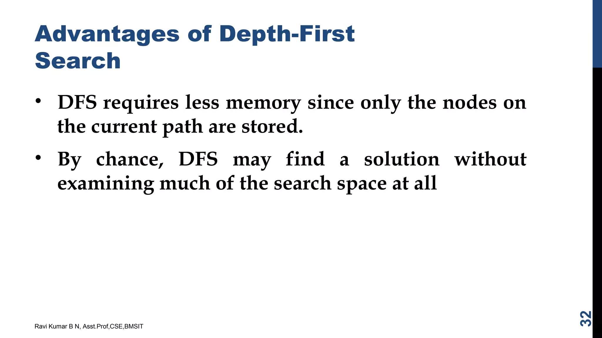 Advantages of Depth-First
Search
• DFS requires less memory since only the nodes on
the current path are stored.
• By chance, DFS may find a solution without
examining much of the search space at all
Ravi Kumar B N, Asst.Prof,CSE,BMSIT
32
 