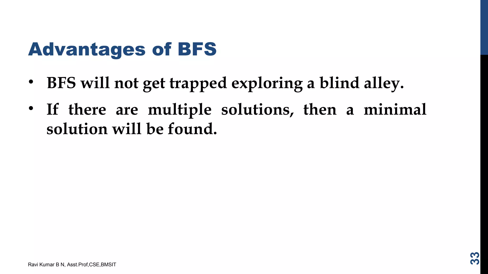 Advantages of BFS
• BFS will not get trapped exploring a blind alley.
• If there are multiple solutions, then a minimal
solution will be found.
Ravi Kumar B N, Asst.Prof,CSE,BMSIT
33
 