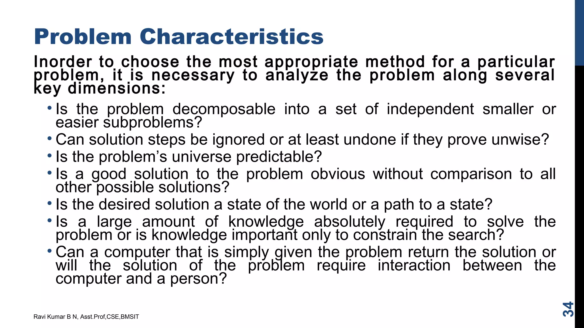 Problem Characteristics
Inorder to choose the most appropriate method for a particular
problem, it is necessary to analyze the problem along several
key dimensions:
• Is the problem decomposable into a set of independent smaller or
easier subproblems?
• Can solution steps be ignored or at least undone if they prove unwise?
• Is the problem’s universe predictable?
• Is a good solution to the problem obvious without comparison to all
other possible solutions?
• Is the desired solution a state of the world or a path to a state?
• Is a large amount of knowledge absolutely required to solve the
problem or is knowledge important only to constrain the search?
• Can a computer that is simply given the problem return the solution or
will the solution of the problem require interaction between the
computer and a person?
Ravi Kumar B N, Asst.Prof,CSE,BMSIT
34
 