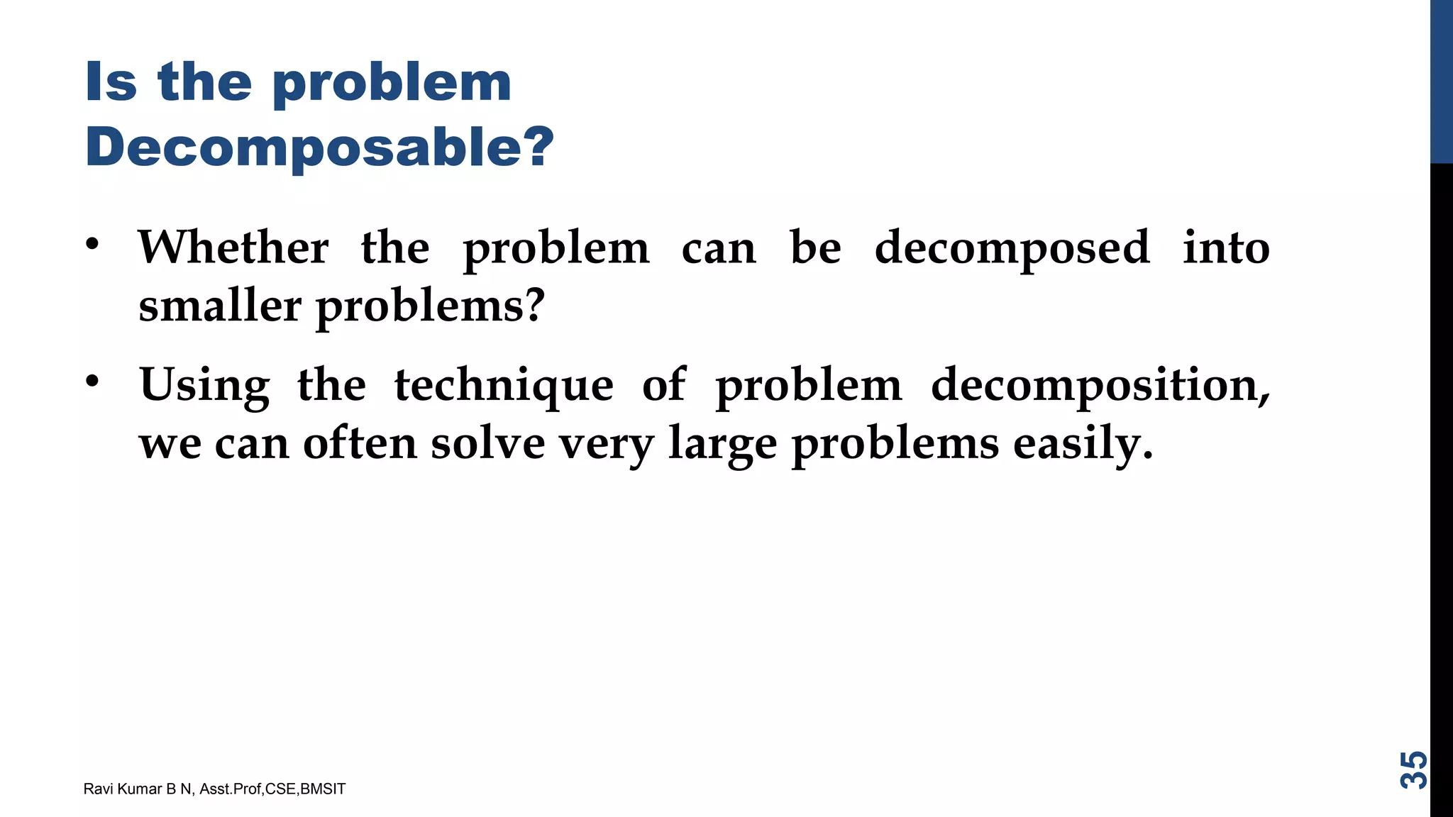 Is the problem
Decomposable?
• Whether the problem can be decomposed into
smaller problems?
• Using the technique of problem decomposition,
we can often solve very large problems easily.
Ravi Kumar B N, Asst.Prof,CSE,BMSIT
35
 
