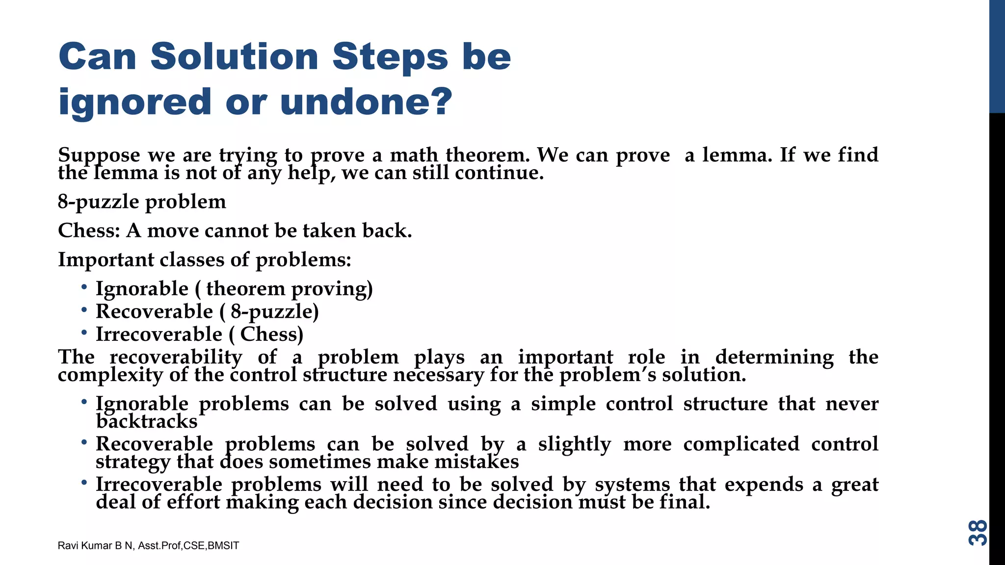 Can Solution Steps be
ignored or undone?
Suppose we are trying to prove a math theorem. We can prove a lemma. If we find
the lemma is not of any help, we can still continue.
8-puzzle problem
Chess: A move cannot be taken back.
Important classes of problems:
• Ignorable ( theorem proving)
• Recoverable ( 8-puzzle)
• Irrecoverable ( Chess)
The recoverability of a problem plays an important role in determining the
complexity of the control structure necessary for the problem’s solution.
• Ignorable problems can be solved using a simple control structure that never
backtracks
• Recoverable problems can be solved by a slightly more complicated control
strategy that does sometimes make mistakes
• Irrecoverable problems will need to be solved by systems that expends a great
deal of effort making each decision since decision must be final.
Ravi Kumar B N, Asst.Prof,CSE,BMSIT
38
 
