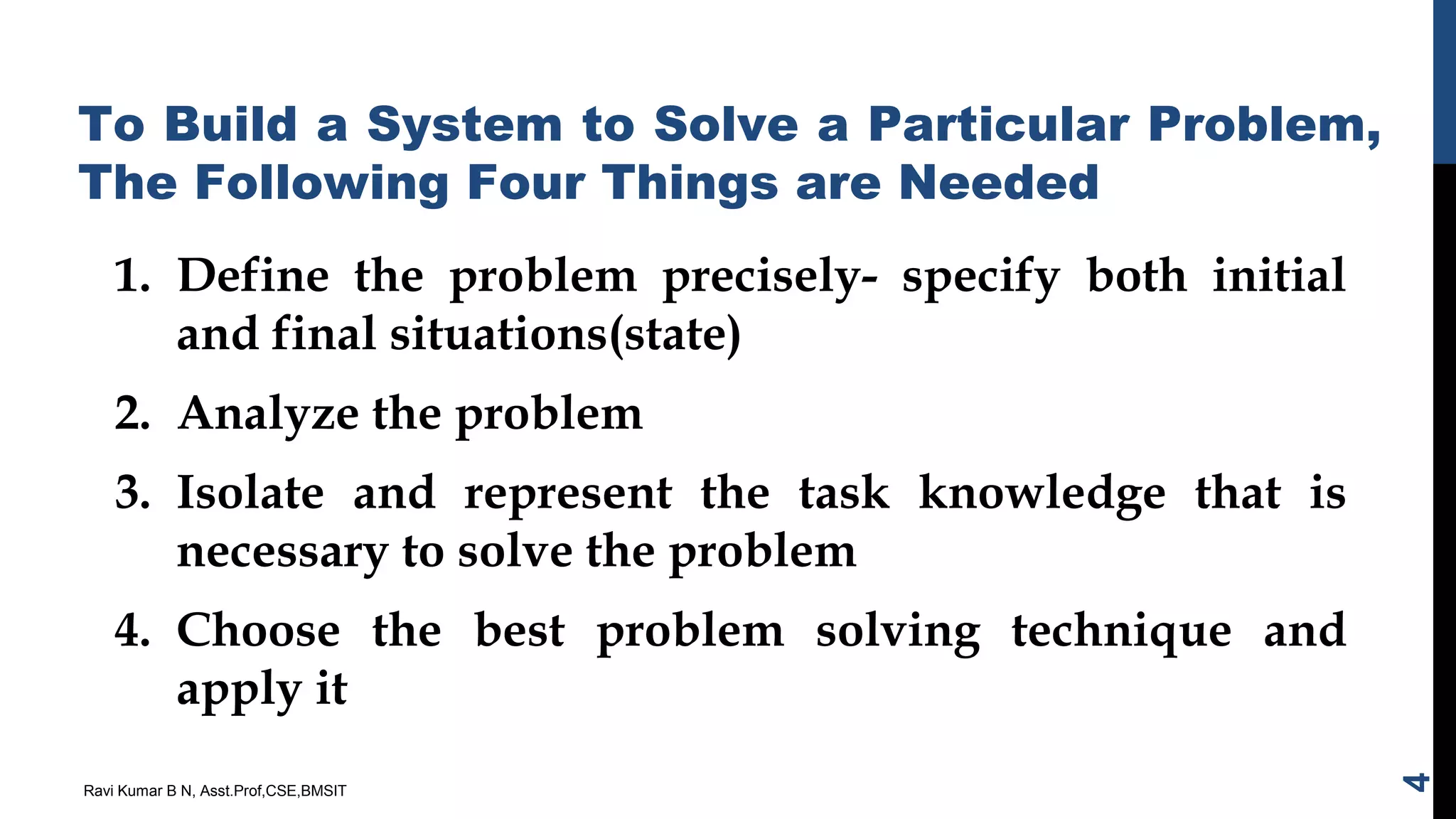 To Build a System to Solve a Particular Problem,
The Following Four Things are Needed
1. Define the problem precisely- specify both initial
and final situations(state)
2. Analyze the problem
3. Isolate and represent the task knowledge that is
necessary to solve the problem
4. Choose the best problem solving technique and
apply it
Ravi Kumar B N, Asst.Prof,CSE,BMSIT
4
 