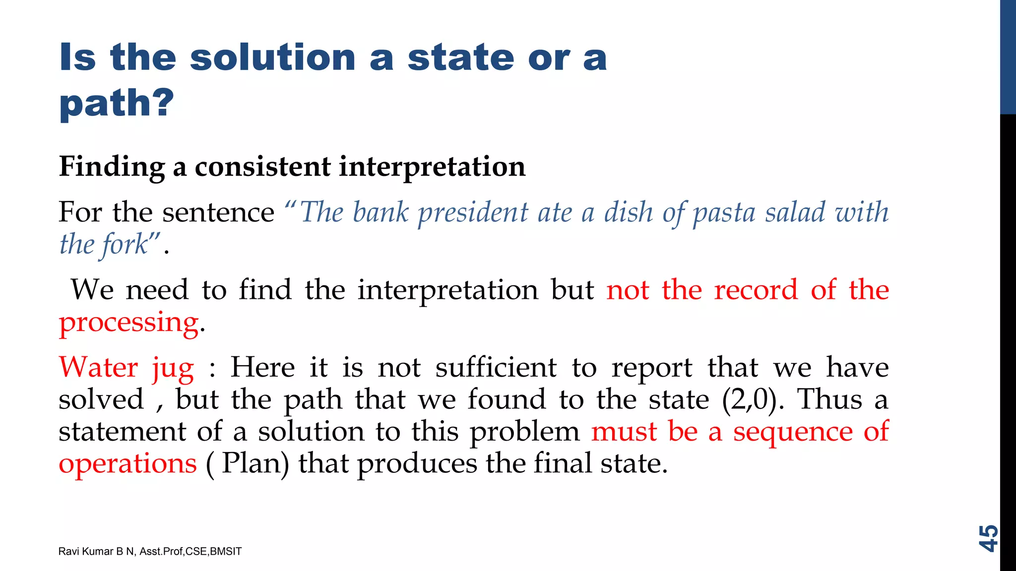 Is the solution a state or a
path?
Finding a consistent interpretation
For the sentence “The bank president ate a dish of pasta salad with
the fork”.
We need to find the interpretation but not the record of the
processing.
Water jug : Here it is not sufficient to report that we have
solved , but the path that we found to the state (2,0). Thus a
statement of a solution to this problem must be a sequence of
operations ( Plan) that produces the final state.
Ravi Kumar B N, Asst.Prof,CSE,BMSIT
45
 