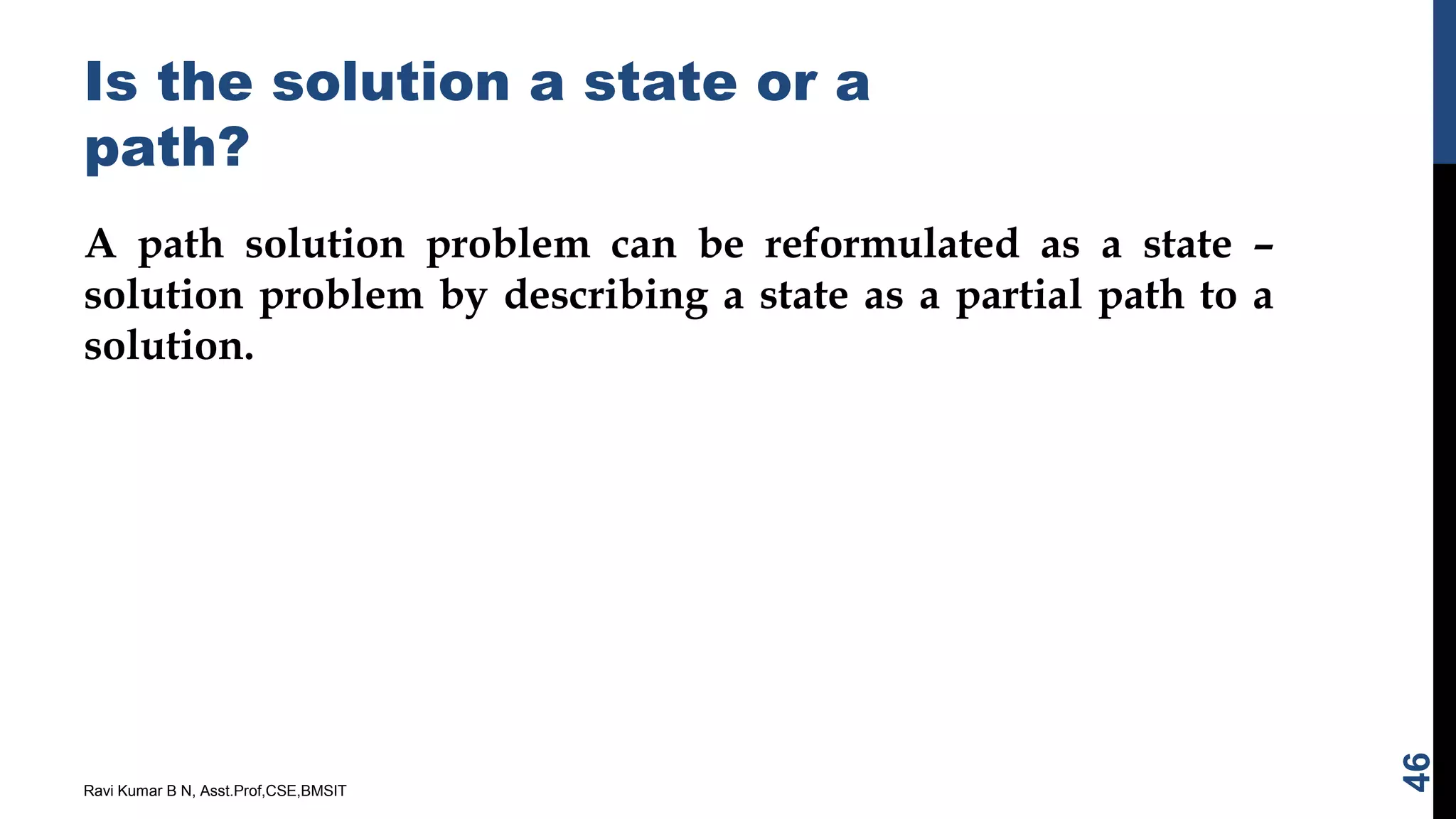 Is the solution a state or a
path?
A path solution problem can be reformulated as a state –
solution problem by describing a state as a partial path to a
solution.
Ravi Kumar B N, Asst.Prof,CSE,BMSIT
46
 