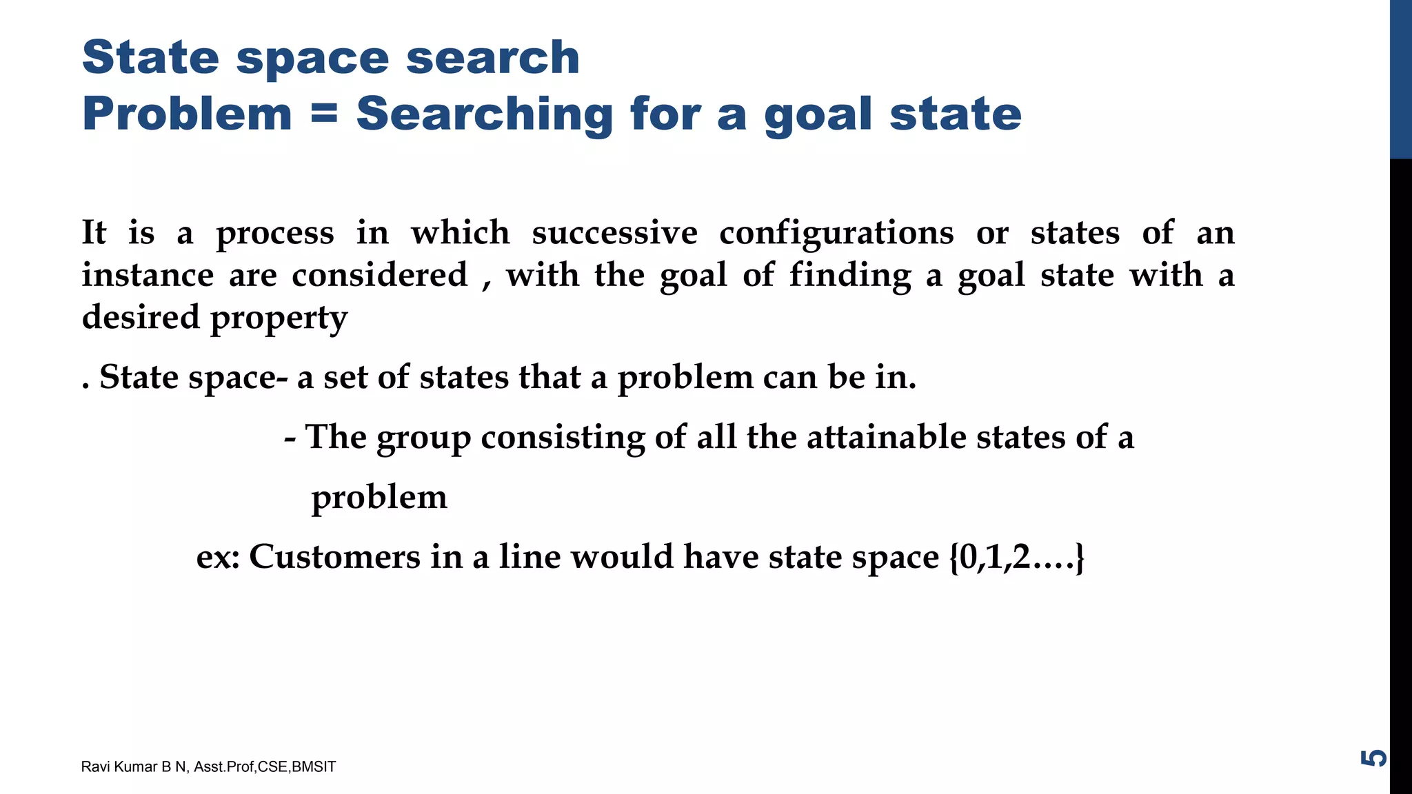 State space search
Problem = Searching for a goal state
It is a process in which successive configurations or states of an
instance are considered , with the goal of finding a goal state with a
desired property
. State space- a set of states that a problem can be in.
- The group consisting of all the attainable states of a
problem
ex: Customers in a line would have state space {0,1,2….}
Ravi Kumar B N, Asst.Prof,CSE,BMSIT
5
 