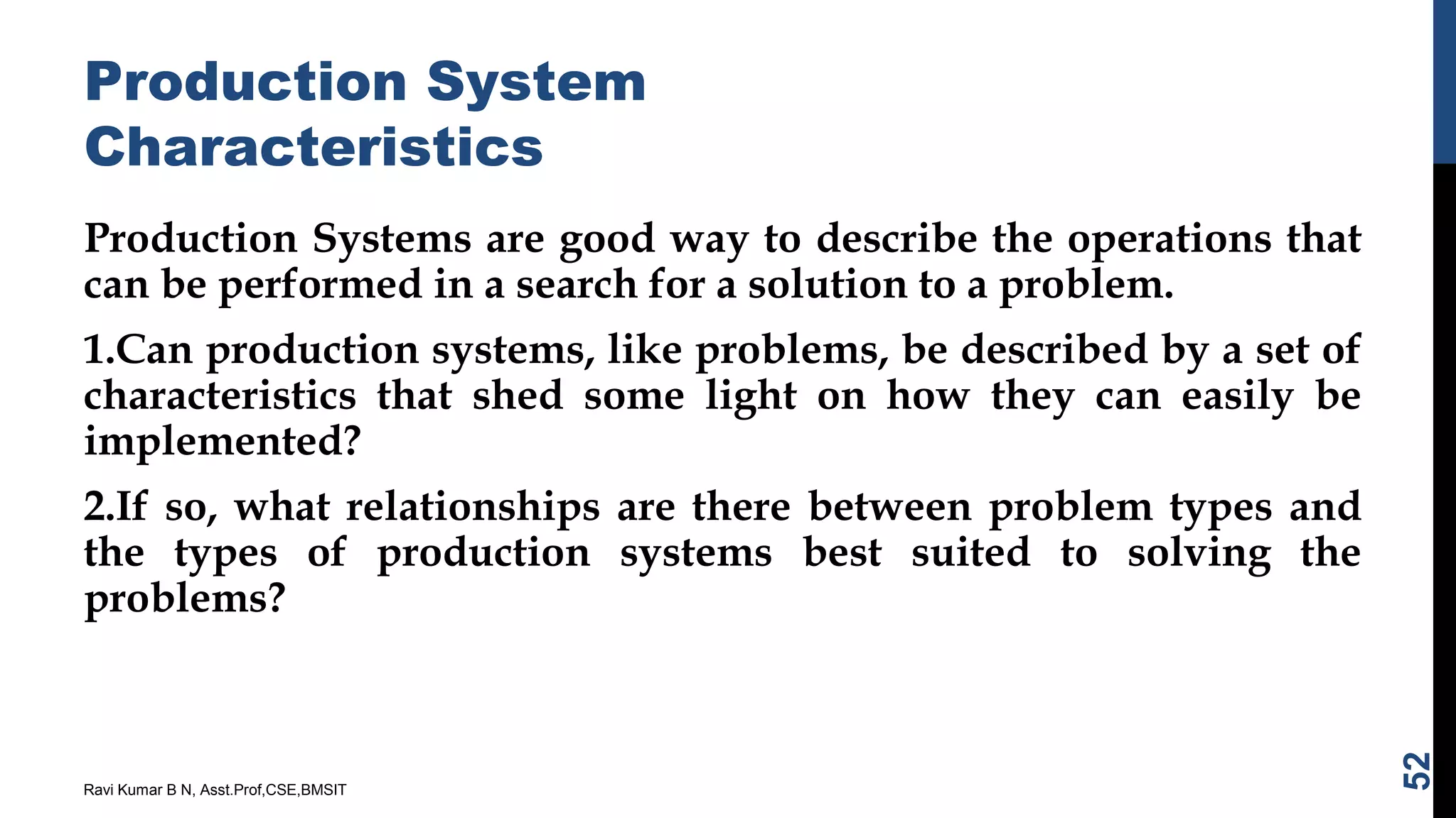 Production System
Characteristics
Production Systems are good way to describe the operations that
can be performed in a search for a solution to a problem.
1.Can production systems, like problems, be described by a set of
characteristics that shed some light on how they can easily be
implemented?
2.If so, what relationships are there between problem types and
the types of production systems best suited to solving the
problems?
Ravi Kumar B N, Asst.Prof,CSE,BMSIT
52
 