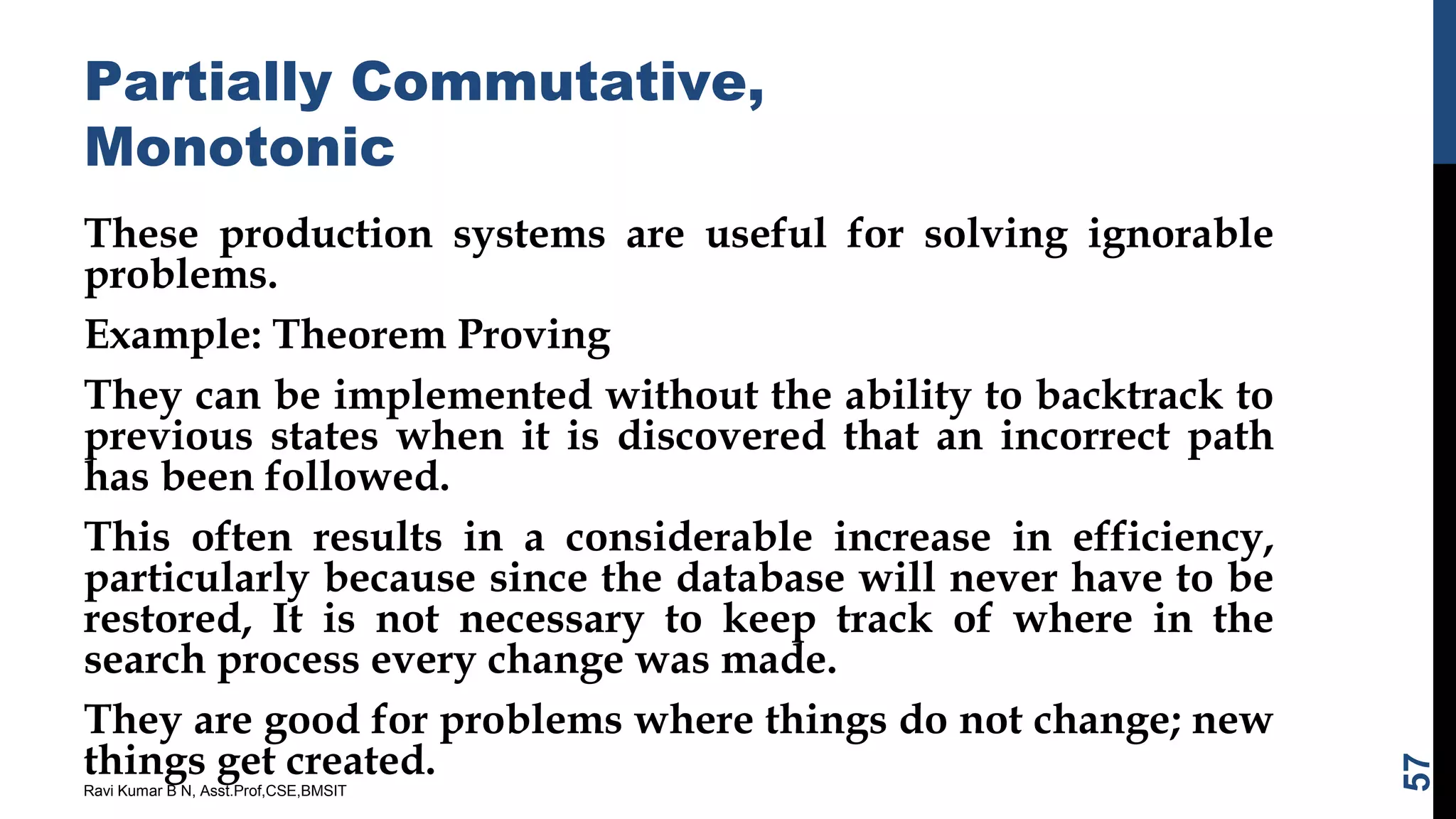 Partially Commutative,
Monotonic
These production systems are useful for solving ignorable
problems.
Example: Theorem Proving
They can be implemented without the ability to backtrack to
previous states when it is discovered that an incorrect path
has been followed.
This often results in a considerable increase in efficiency,
particularly because since the database will never have to be
restored, It is not necessary to keep track of where in the
search process every change was made.
They are good for problems where things do not change; new
things get created.
Ravi Kumar B N, Asst.Prof,CSE,BMSIT
57
 