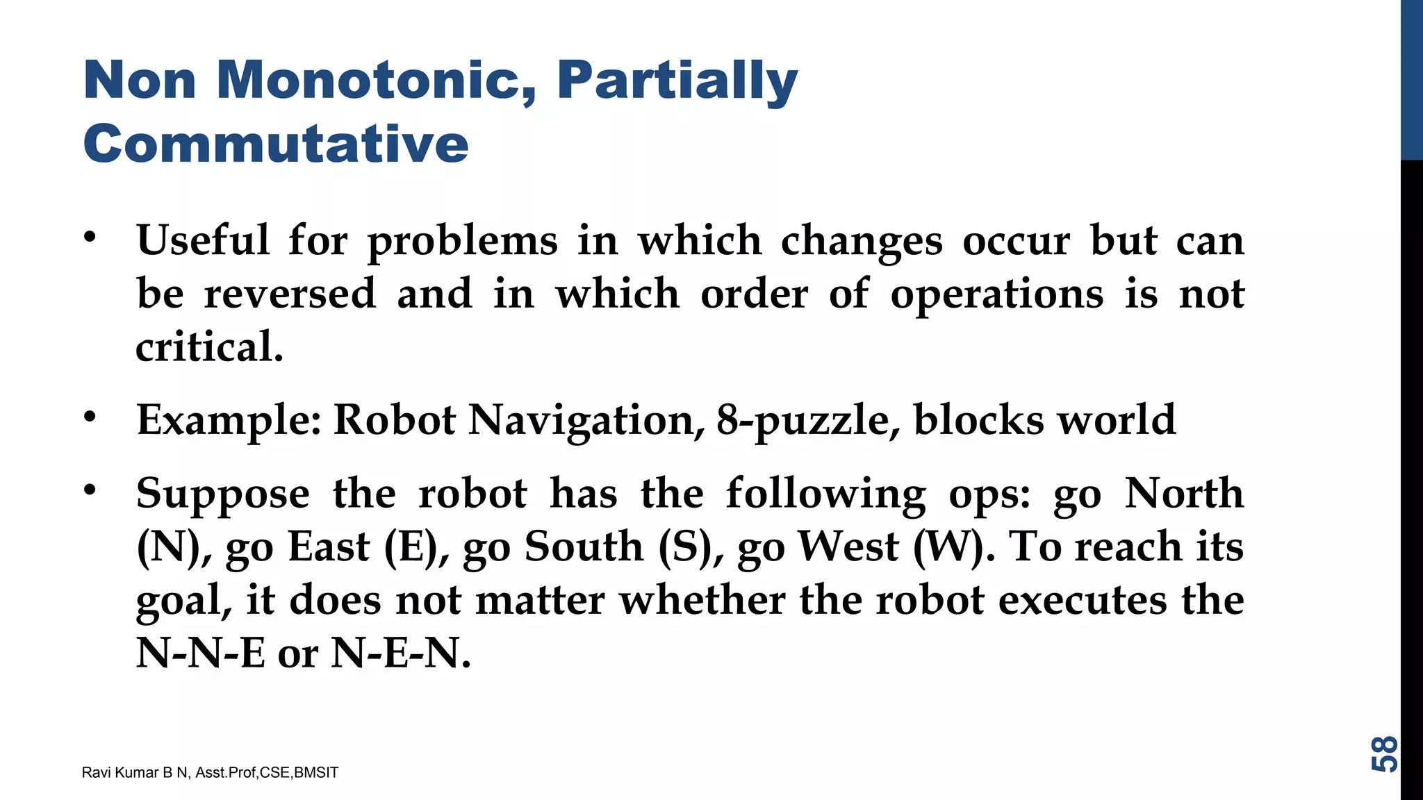 Non Monotonic, Partially
Commutative
• Useful for problems in which changes occur but can
be reversed and in which order of operations is not
critical.
• Example: Robot Navigation, 8-puzzle, blocks world
• Suppose the robot has the following ops: go North
(N), go East (E), go South (S), go West (W). To reach its
goal, it does not matter whether the robot executes the
N-N-E or N-E-N.
Ravi Kumar B N, Asst.Prof,CSE,BMSIT
58
 