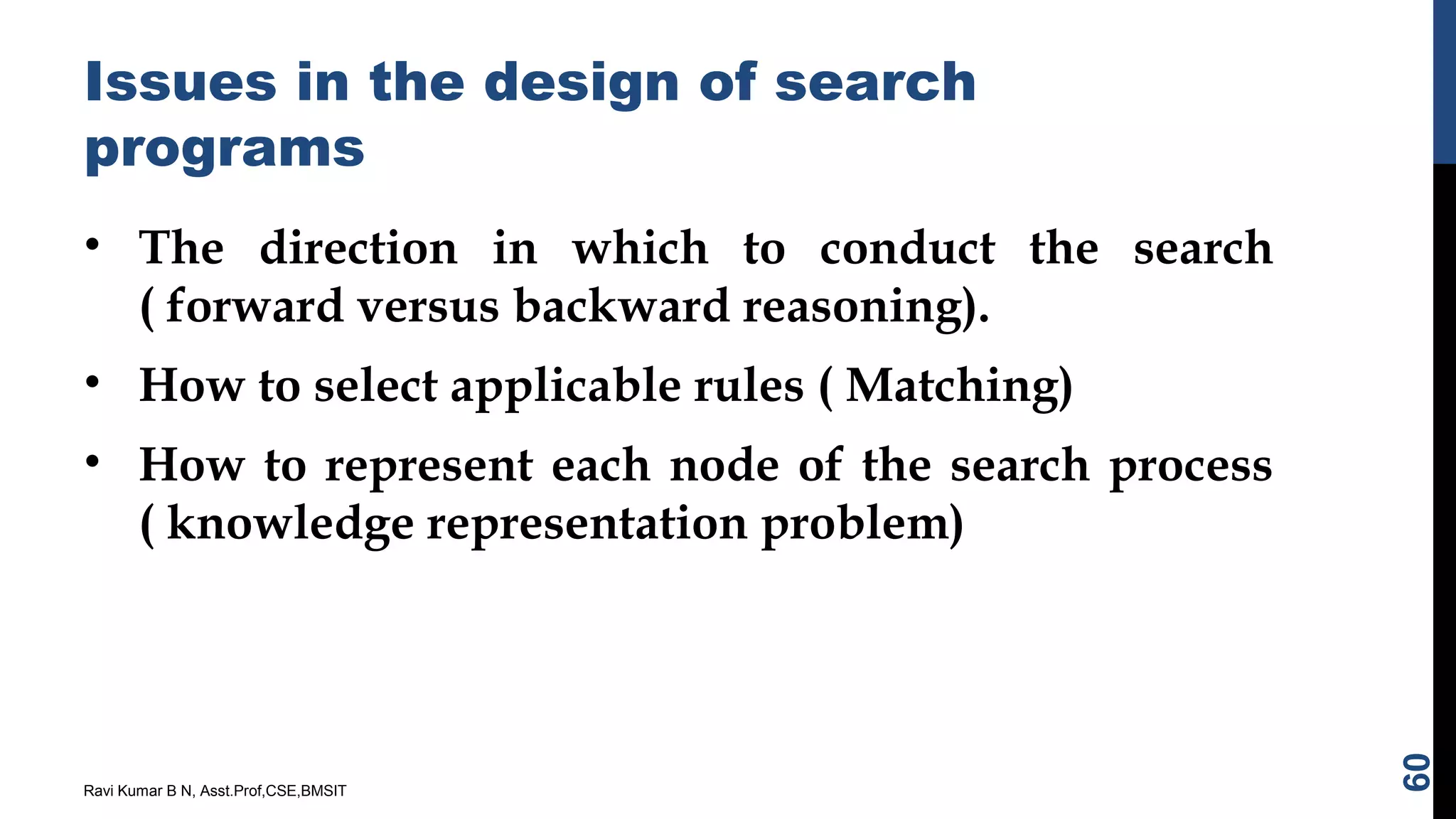 Issues in the design of search
programs
• The direction in which to conduct the search
( forward versus backward reasoning).
• How to select applicable rules ( Matching)
• How to represent each node of the search process
( knowledge representation problem)
Ravi Kumar B N, Asst.Prof,CSE,BMSIT
60
 