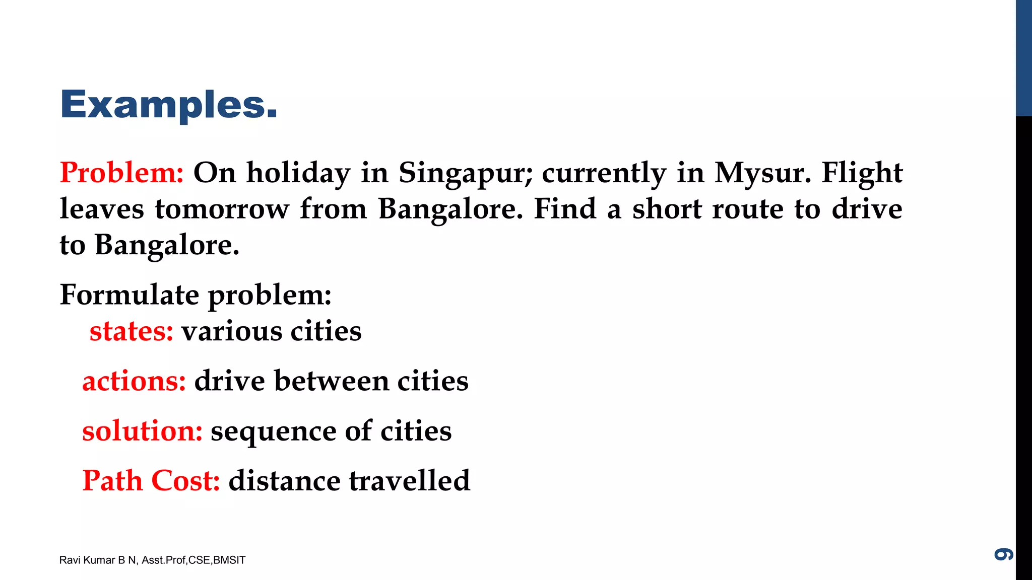 Examples.
Problem: On holiday in Singapur; currently in Mysur. Flight
leaves tomorrow from Bangalore. Find a short route to drive
to Bangalore.
Formulate problem:
states: various cities
actions: drive between cities
solution: sequence of cities
Path Cost: distance travelled
Ravi Kumar B N, Asst.Prof,CSE,BMSIT
9
 