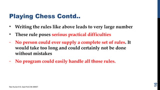 Playing Chess Contd..
• Writing the rules like above leads to very large number
• These rule poses serious practical difficulties
- No person could ever supply a complete set of rules. It
would take too long and could certainly not be done
without mistakes
- No program could easily handle all those rules.
Ravi Kumar B N, Asst.Prof,CSE,BMSIT
16
 