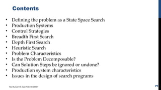 Contents
Ravi Kumar B N, Asst.Prof,CSE,BMSIT
3
• Defining the problem as a State Space Search
• Production Systems
• Control Strategies
• Breadth First Search
• Depth First Search
• Heuristic Search
• Problem Characteristics
• Is the Problem Decomposable?
• Can Solution Steps be ignored or undone?
• Production system characteristics
• Issues in the design of search programs
 