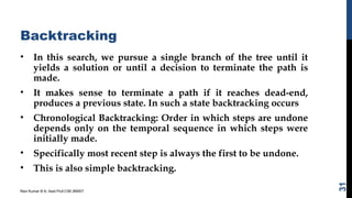 Backtracking
• In this search, we pursue a single branch of the tree until it
yields a solution or until a decision to terminate the path is
made.
• It makes sense to terminate a path if it reaches dead-end,
produces a previous state. In such a state backtracking occurs
• Chronological Backtracking: Order in which steps are undone
depends only on the temporal sequence in which steps were
initially made.
• Specifically most recent step is always the first to be undone.
• This is also simple backtracking.
Ravi Kumar B N, Asst.Prof,CSE,BMSIT
31
 