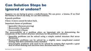 Can Solution Steps be
ignored or undone?
Suppose we are trying to prove a math theorem. We can prove a lemma. If we find
the lemma is not of any help, we can still continue.
8-puzzle problem
Chess: A move cannot be taken back.
Important classes of problems:
• Ignorable ( theorem proving)
• Recoverable ( 8-puzzle)
• Irrecoverable ( Chess)
The recoverability of a problem plays an important role in determining the
complexity of the control structure necessary for the problem’s solution.
• Ignorable problems can be solved using a simple control structure that never
backtracks
• Recoverable problems can be solved by a slightly more complicated control
strategy that does sometimes make mistakes
• Irrecoverable problems will need to be solved by systems that expends a great
deal of effort making each decision since decision must be final.
Ravi Kumar B N, Asst.Prof,CSE,BMSIT
38
 
