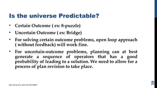 Is the universe Predictable?
• Certain Outcome ( ex: 8-puzzle)
• Uncertain Outcome ( ex: Bridge)
• For solving certain outcome problems, open loop approach
( without feedback) will work fine.
• For uncertain-outcome problems, planning can at best
generate a sequence of operators that has a good
probability of leading to a solution. We need to allow for a
process of plan revision to take place.
Ravi Kumar B N, Asst.Prof,CSE,BMSIT
39
 