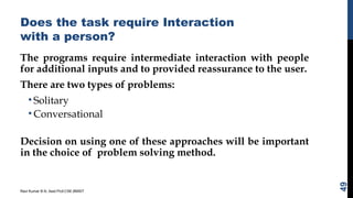 Does the task require Interaction
with a person?
The programs require intermediate interaction with people
for additional inputs and to provided reassurance to the user.
There are two types of problems:
• Solitary
• Conversational
Decision on using one of these approaches will be important
in the choice of problem solving method.
Ravi Kumar B N, Asst.Prof,CSE,BMSIT
49
 