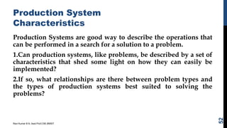 Production System
Characteristics
Production Systems are good way to describe the operations that
can be performed in a search for a solution to a problem.
1.Can production systems, like problems, be described by a set of
characteristics that shed some light on how they can easily be
implemented?
2.If so, what relationships are there between problem types and
the types of production systems best suited to solving the
problems?
Ravi Kumar B N, Asst.Prof,CSE,BMSIT
52
 