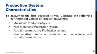 Production System
Characteristics
To answer to the first question is yes. Consider the following
definitions of Classes of Production systems:
• Monotonic Production System
• Non-Monotonic Production system
• Partially commutative Production system:
• Commutative Production system- both monotonic and
partially commutative.
Ravi Kumar B N, Asst.Prof,CSE,BMSIT
53
 
