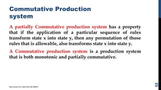 Commutative Production
system
A partially Commutative production system has a property
that if the application of a particular sequence of rules
transform state x into state y, then any permutation of those
rules that is allowable, also transforms state x into state y.
A Commutative production system is a production system
that is both monotonic and partially commutative.
Ravi Kumar B N, Asst.Prof,CSE,BMSIT
55
 