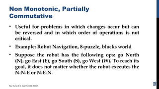 Non Monotonic, Partially
Commutative
• Useful for problems in which changes occur but can
be reversed and in which order of operations is not
critical.
• Example: Robot Navigation, 8-puzzle, blocks world
• Suppose the robot has the following ops: go North
(N), go East (E), go South (S), go West (W). To reach its
goal, it does not matter whether the robot executes the
N-N-E or N-E-N.
Ravi Kumar B N, Asst.Prof,CSE,BMSIT
58
 