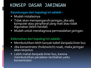 KONSEP DASAR JARINGAN
Keuntungan dari topologi ini adalah :
 Mudah instalasinya
 Tidak akan mempengaruhi jaringan, jika ada
komputer atau peripheral yang mati atau tidak
digunakan (lebih handal)
 Mudah untuk mendiagnosa permasalahan jaringan.
Kelemahan dari topologi ini adalah :
 Membutuhkan lebih banyak kabel daripada linier bus
 Jika konsentrator (hub/switch) rusak, maka jaringan
akan terputus
 Lebih mahal daripada linier bus, karena
membutuhkan peralatan tambahan yaitu
konsentrator.

 