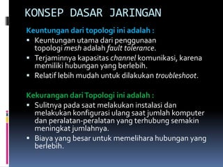 KONSEP DASAR JARINGAN
Keuntungan dari topologi ini adalah :
 Keuntungan utama dari penggunaan
topologi mesh adalah fault tolerance.
 Terjaminnya kapasitas channel komunikasi, karena
memiliki hubungan yang berlebih.
 Relatif lebih mudah untuk dilakukan troubleshoot.
Kekurangan dari Topologi ini adalah :
 Sulitnya pada saat melakukan instalasi dan
melakukan konfigurasi ulang saat jumlah komputer
dan peralatan-peralatan yang terhubung semakin
meningkat jumlahnya.
 Biaya yang besar untuk memelihara hubungan yang
berlebih.

 