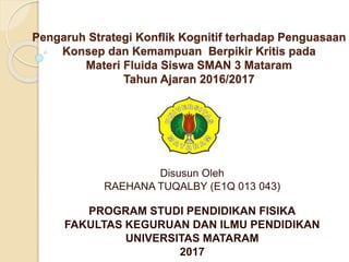 Pengaruh Strategi Konflik Kognitif terhadap Penguasaan
Konsep dan Kemampuan Berpikir Kritis pada
Materi Fluida Siswa SMAN 3 Mataram
Tahun Ajaran 2016/2017
Disusun Oleh
RAEHANA TUQALBY (E1Q 013 043)
PROGRAM STUDI PENDIDIKAN FISIKA
FAKULTAS KEGURUAN DAN ILMU PENDIDIKAN
UNIVERSITAS MATARAM
2017
 