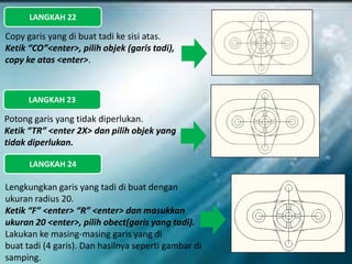 LANGKAH 22
Copy garis yang di buat tadi ke sisi atas.
Ketik “CO”<enter>, pilih objek (garis tadi),
copy ke atas <enter>.
LANGKAH 23
Potong garis yang tidak diperlukan.
Ketik “TR” <enter 2X> dan pilih objek yang
tidak diperlukan.
LANGKAH 24
Lengkungkan garis yang tadi di buat dengan
ukuran radius 20.
Ketik “F” <enter> “R” <enter> dan masukkan
ukuran 20 <enter>, pilih obect(garis yang tadi).
Lakukan ke masing-masing garis yang di
buat tadi (4 garis). Dan hasilnya seperti gambar di
samping.
 