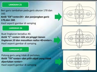 LANGKAH 25
Beri garis tambahan pada garis ukuran 170 dan
160.
Ketik “EX”<enter2X> dan panjangkan garis
170,dan 160.
Hasil seperti gambar di samping
LANGKAH 26
Buat lingkaran beradius 40.
Ketik “C” <enter> klik sisi pinggir kanan
lingkaran 10 dan masukkan radius 40<enter>.
Hasil seperti gambar di samping
LANGKAH 27
Potong garis yang tidak di perlukan.
Ketik “TR”<enter> dan pilih objek yang tidak
diperlukan <enter>
Hasil seperti gambar di samping
 